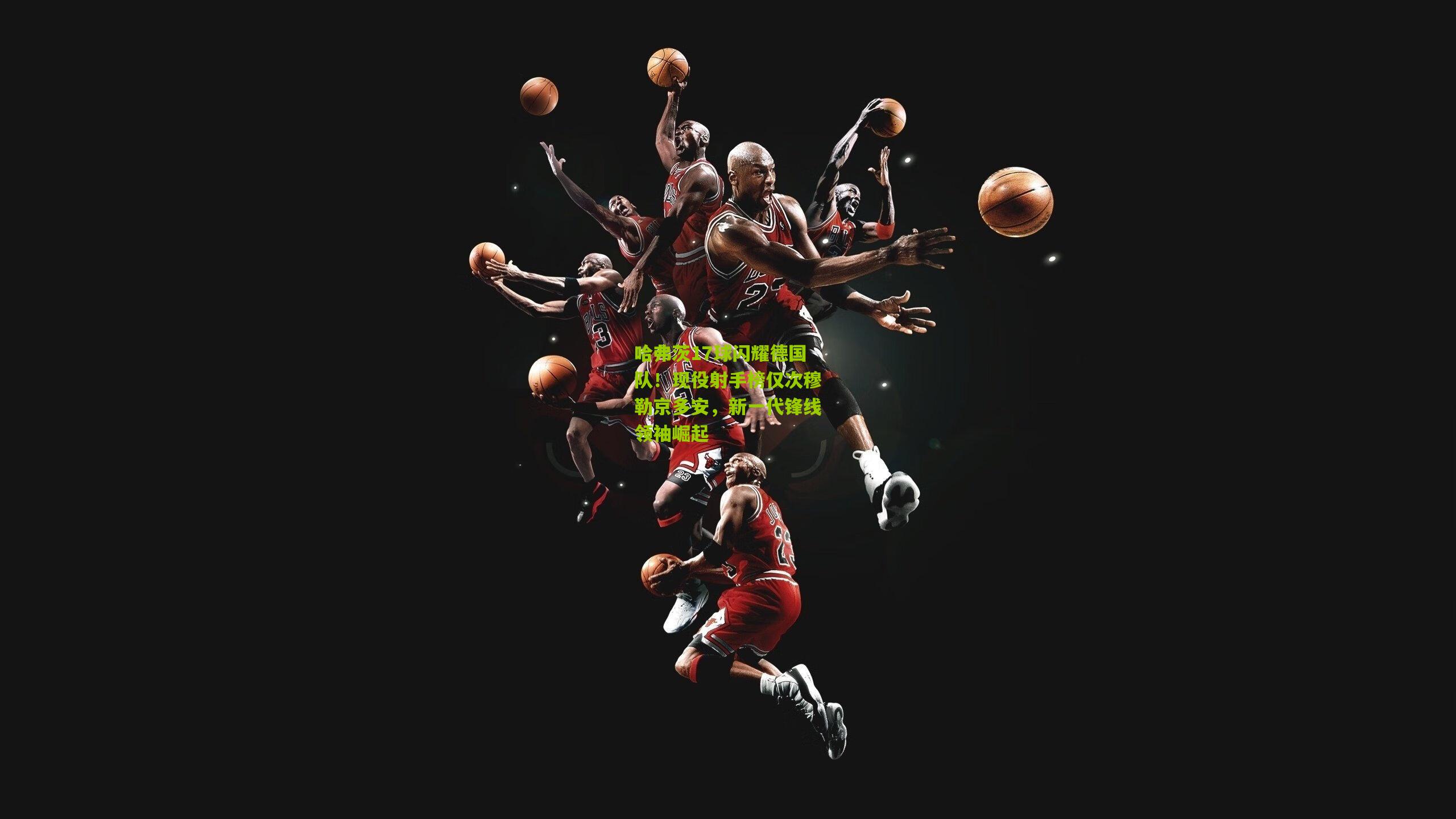 哈弗茨17球闪耀德国队！现役射手榜仅次穆勒京多安，新一代锋线领袖崛起